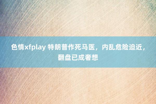 色情xfplay 特朗普作死马医，内乱危险迫近，翻盘已成奢想