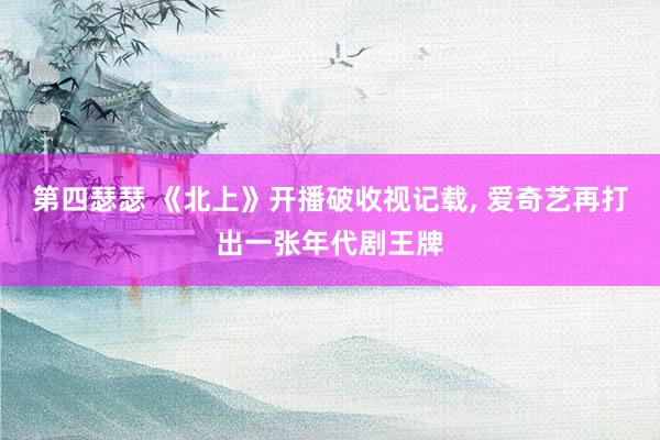 第四瑟瑟 《北上》开播破收视记载, 爱奇艺再打出一张年代剧王牌