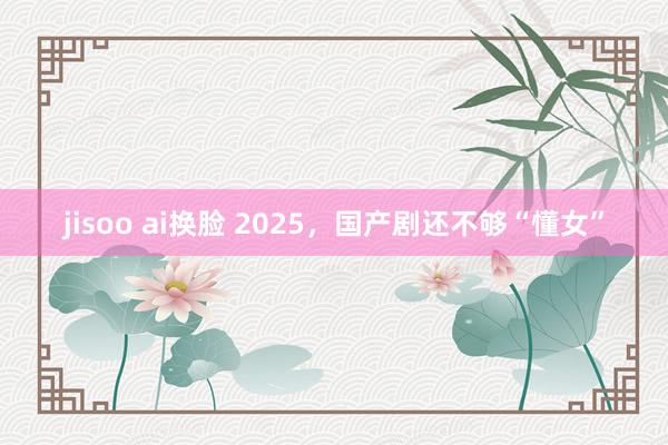 jisoo ai换脸 2025，国产剧还不够“懂女”