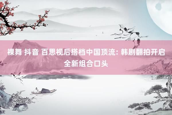 裸舞 抖音 百思视后搭档中国顶流: 韩剧翻拍开启全新组合口头