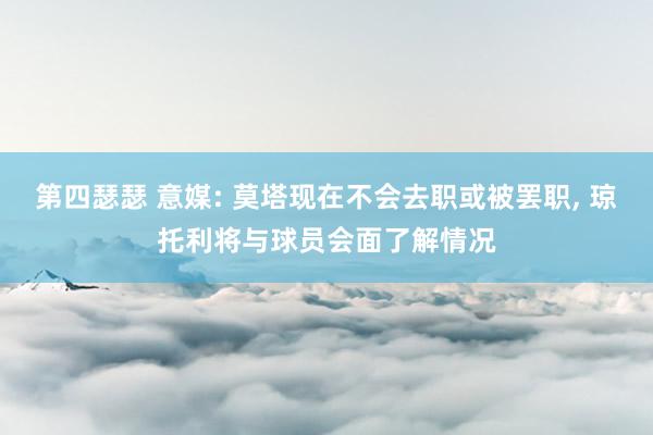 第四瑟瑟 意媒: 莫塔现在不会去职或被罢职, 琼托利将与球员会面了解情况