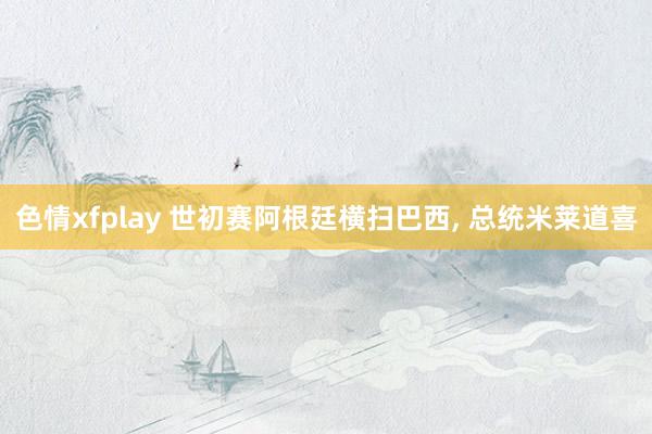 色情xfplay 世初赛阿根廷横扫巴西, 总统米莱道喜