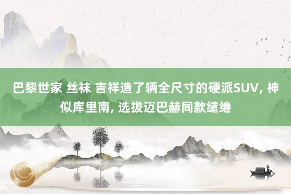 巴黎世家 丝袜 吉祥造了辆全尺寸的硬派SUV, 神似库里南, 选拔迈巴赫同款缱绻