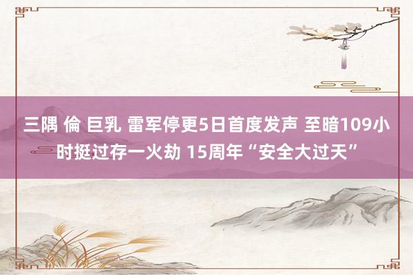 三隅 倫 巨乳 雷军停更5日首度发声 至暗109小时挺过存一火劫 15周年“安全大过天”
