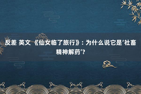 反差 英文 《仙女临了旅行》: 为什么说它是‘社畜精神解药’?