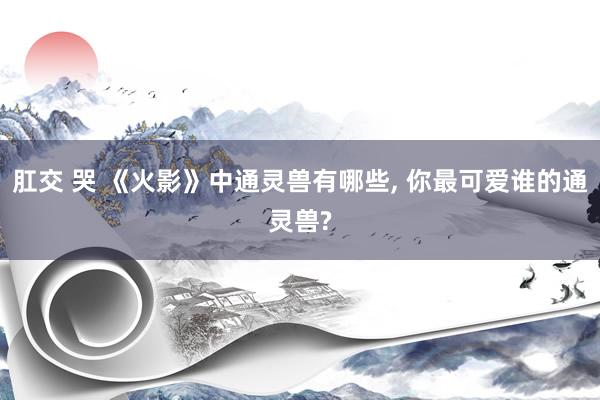 肛交 哭 《火影》中通灵兽有哪些, 你最可爱谁的通灵兽?