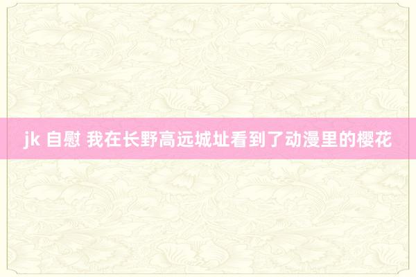 jk 自慰 我在长野高远城址看到了动漫里的樱花