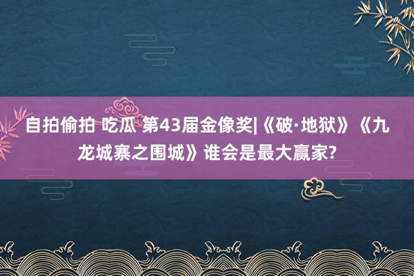 自拍偷拍 吃瓜 第43届金像奖|《破·地狱》《九龙城寨之围城》谁会是最大赢家?
