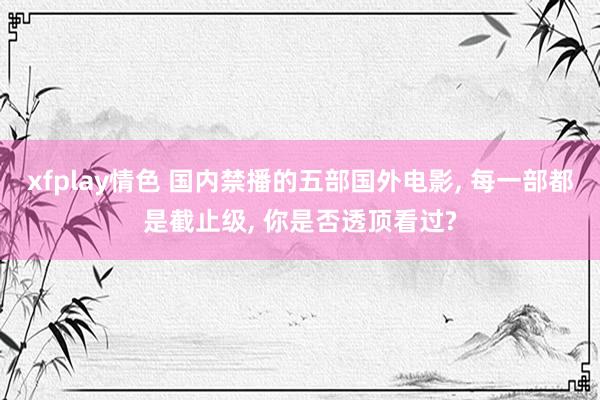 xfplay情色 国内禁播的五部国外电影, 每一部都是截止级, 你是否透顶看过?