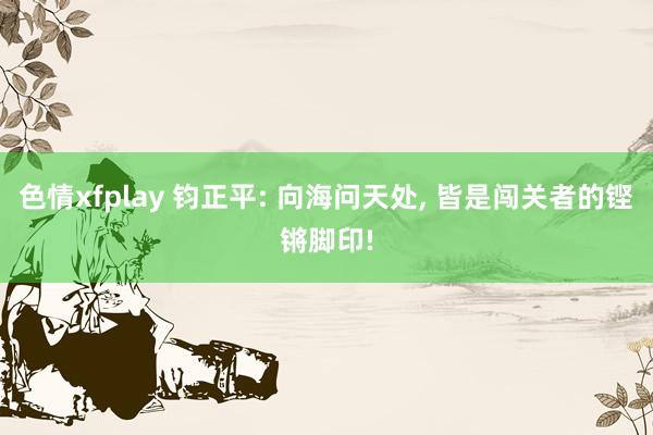 色情xfplay 钧正平: 向海问天处, 皆是闯关者的铿锵脚印!