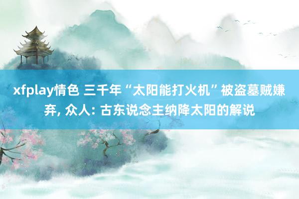 xfplay情色 三千年“太阳能打火机”被盗墓贼嫌弃, 众人: 古东说念主纳降太阳的解说