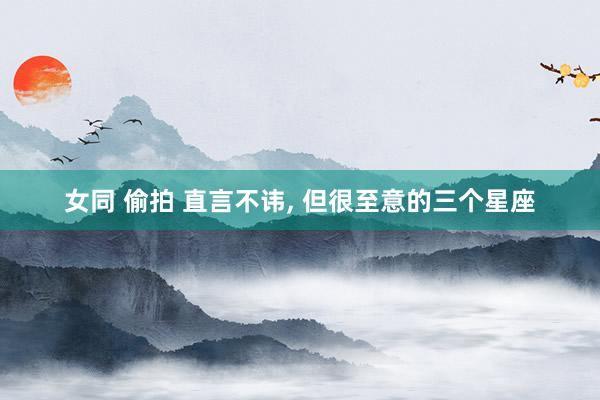 女同 偷拍 直言不讳, 但很至意的三个星座