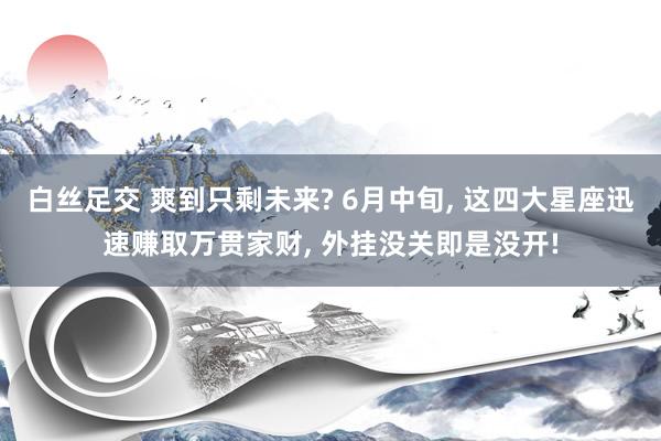 白丝足交 爽到只剩未来? 6月中旬, 这四大星座迅速赚取万贯家财, 外挂没关即是没开!