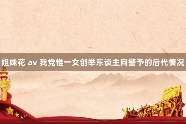 姐妹花 av 我党惟一女创举东谈主向警予的后代情况