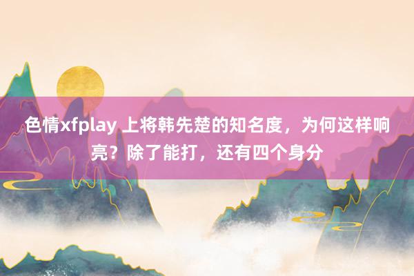 色情xfplay 上将韩先楚的知名度，为何这样响亮？除了能打，还有四个身分