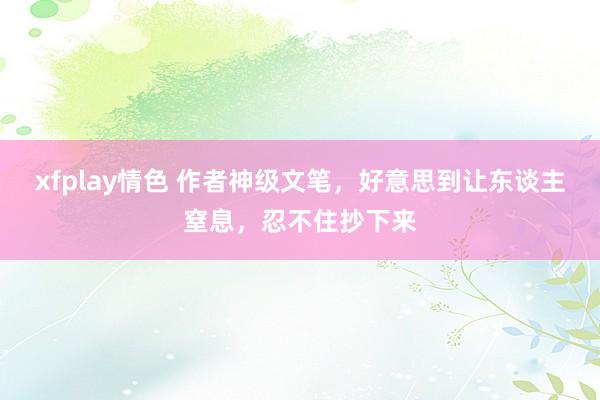 xfplay情色 作者神级文笔，好意思到让东谈主窒息，忍不住抄下来