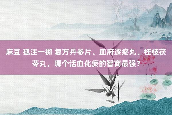 麻豆 孤注一掷 复方丹参片、血府逐瘀丸、桂枝茯苓丸，哪个活血化瘀的智商最强？