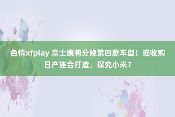 色情xfplay 富士康将分娩第四款车型！或收购日产连合打造，探究小米？